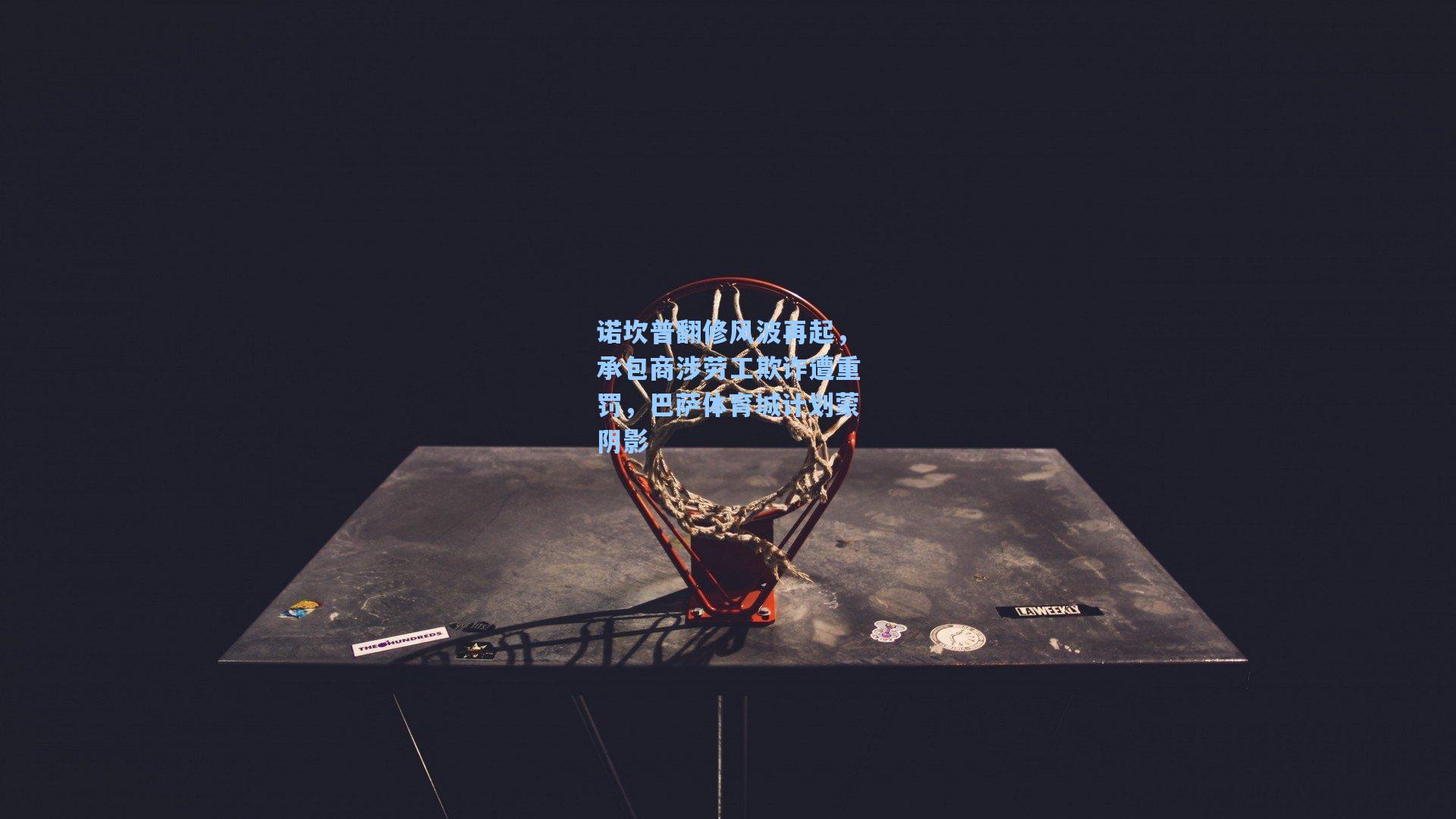 诺坎普翻修风波再起，承包商涉劳工欺诈遭重罚，巴萨体育城计划蒙阴影