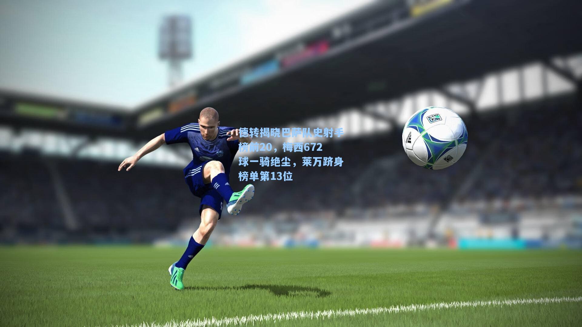 德转揭晓巴萨队史射手榜前20，梅西672球一骑绝尘，莱万跻身榜单第13位